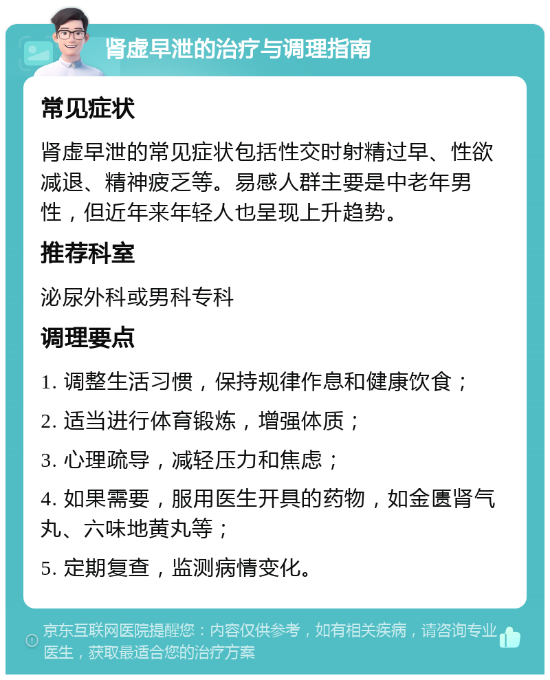 肾虚早泄的治疗与调理指南 常见症状 肾虚早泄的常见症状包括性交时射精过早、性欲减退、精神疲乏等。易感人群主要是中老年男性，但近年来年轻人也呈现上升趋势。 推荐科室 泌尿外科或男科专科 调理要点 1. 调整生活习惯，保持规律作息和健康饮食； 2. 适当进行体育锻炼，增强体质； 3. 心理疏导，减轻压力和焦虑； 4. 如果需要，服用医生开具的药物，如金匮肾气丸、六味地黄丸等； 5. 定期复查，监测病情变化。