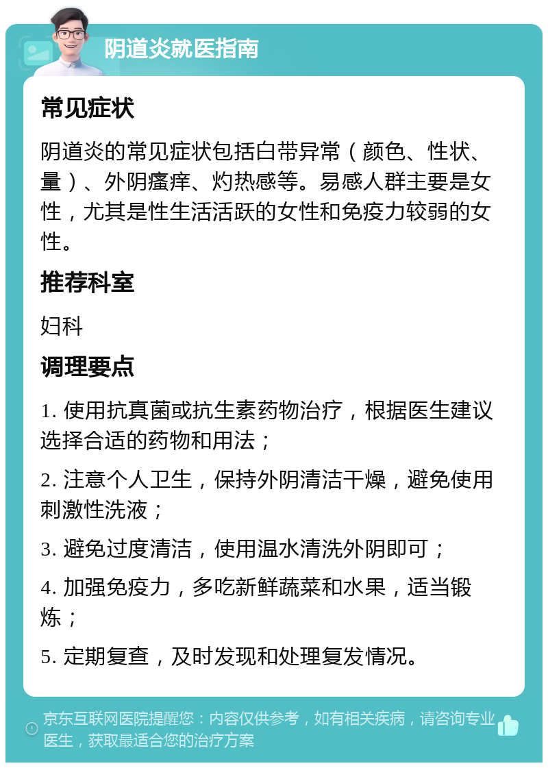 阴道炎就医指南 常见症状 阴道炎的常见症状包括白带异常（颜色、性状、量）、外阴瘙痒、灼热感等。易感人群主要是女性，尤其是性生活活跃的女性和免疫力较弱的女性。 推荐科室 妇科 调理要点 1. 使用抗真菌或抗生素药物治疗，根据医生建议选择合适的药物和用法； 2. 注意个人卫生，保持外阴清洁干燥，避免使用刺激性洗液； 3. 避免过度清洁，使用温水清洗外阴即可； 4. 加强免疫力，多吃新鲜蔬菜和水果，适当锻炼； 5. 定期复查，及时发现和处理复发情况。