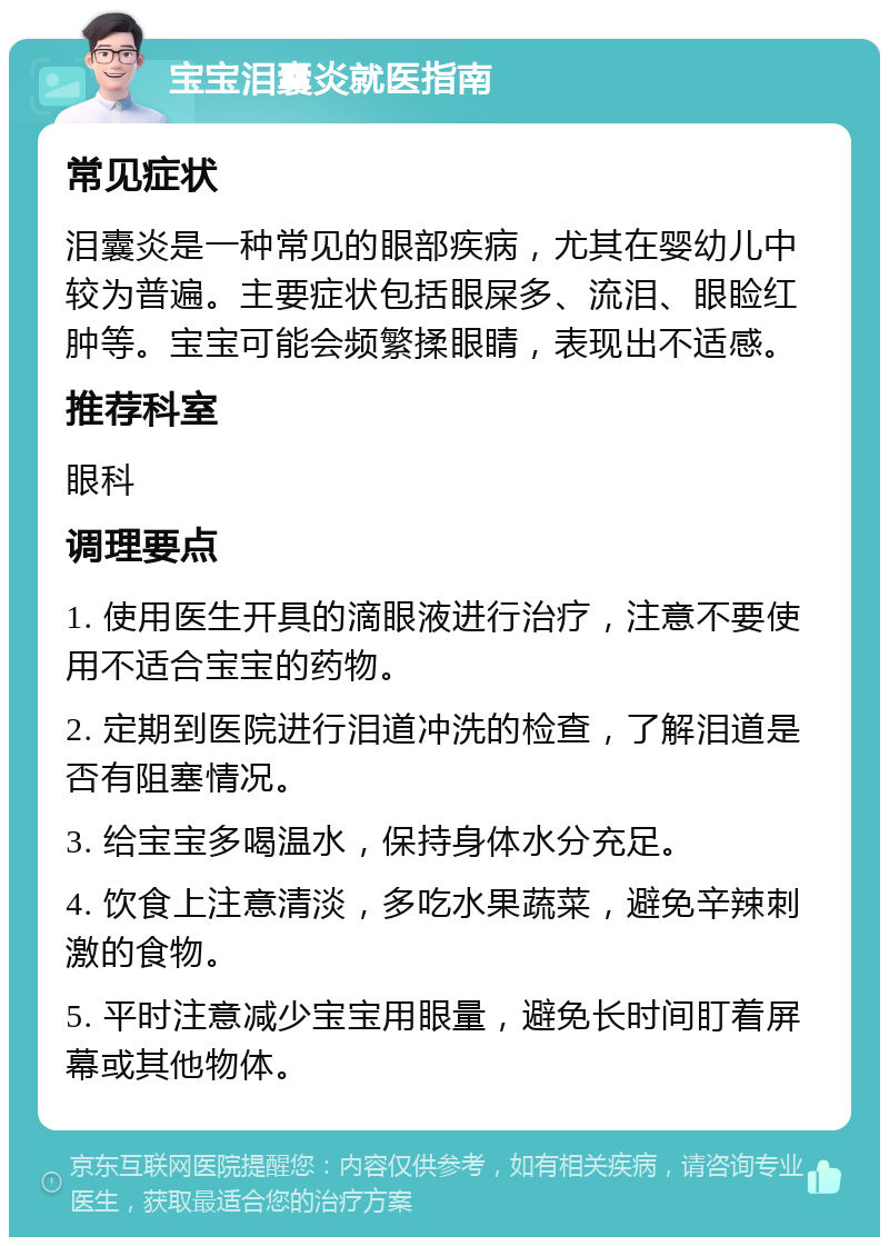 宝宝泪囊炎就医指南 常见症状 泪囊炎是一种常见的眼部疾病，尤其在婴幼儿中较为普遍。主要症状包括眼屎多、流泪、眼睑红肿等。宝宝可能会频繁揉眼睛，表现出不适感。 推荐科室 眼科 调理要点 1. 使用医生开具的滴眼液进行治疗，注意不要使用不适合宝宝的药物。 2. 定期到医院进行泪道冲洗的检查，了解泪道是否有阻塞情况。 3. 给宝宝多喝温水，保持身体水分充足。 4. 饮食上注意清淡，多吃水果蔬菜，避免辛辣刺激的食物。 5. 平时注意减少宝宝用眼量，避免长时间盯着屏幕或其他物体。