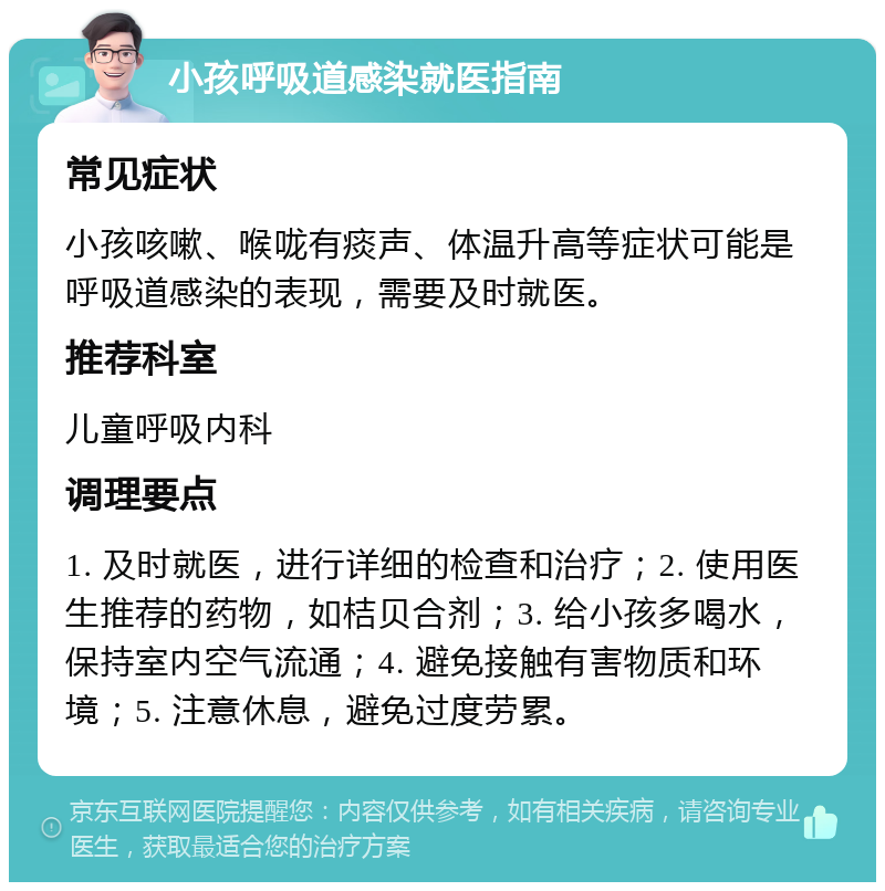 小孩呼吸道感染就医指南 常见症状 小孩咳嗽、喉咙有痰声、体温升高等症状可能是呼吸道感染的表现，需要及时就医。 推荐科室 儿童呼吸内科 调理要点 1. 及时就医，进行详细的检查和治疗；2. 使用医生推荐的药物，如桔贝合剂；3. 给小孩多喝水，保持室内空气流通；4. 避免接触有害物质和环境；5. 注意休息，避免过度劳累。