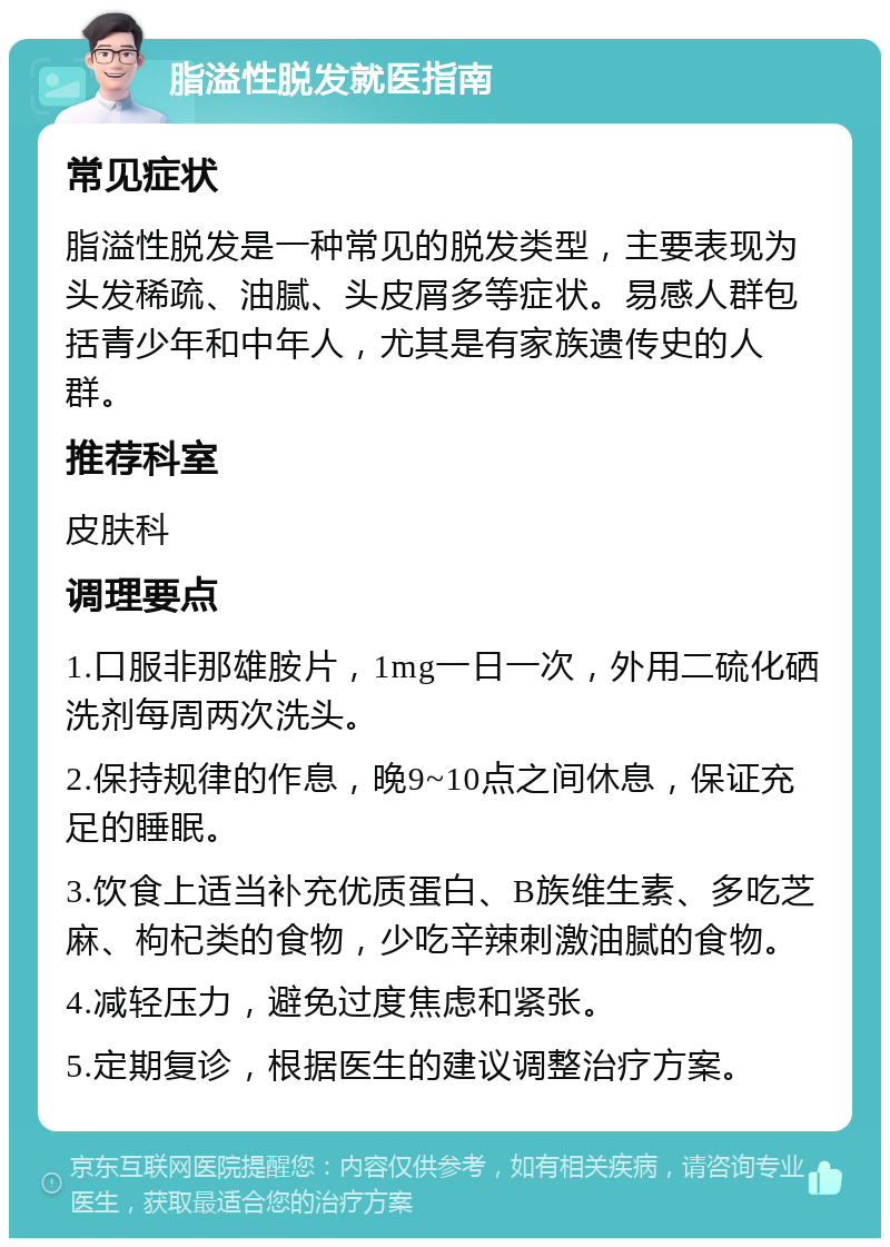 脂溢性脱发就医指南 常见症状 脂溢性脱发是一种常见的脱发类型，主要表现为头发稀疏、油腻、头皮屑多等症状。易感人群包括青少年和中年人，尤其是有家族遗传史的人群。 推荐科室 皮肤科 调理要点 1.口服非那雄胺片，1mg一日一次，外用二硫化硒洗剂每周两次洗头。 2.保持规律的作息，晚9~10点之间休息，保证充足的睡眠。 3.饮食上适当补充优质蛋白、B族维生素、多吃芝麻、枸杞类的食物，少吃辛辣刺激油腻的食物。 4.减轻压力，避免过度焦虑和紧张。 5.定期复诊，根据医生的建议调整治疗方案。