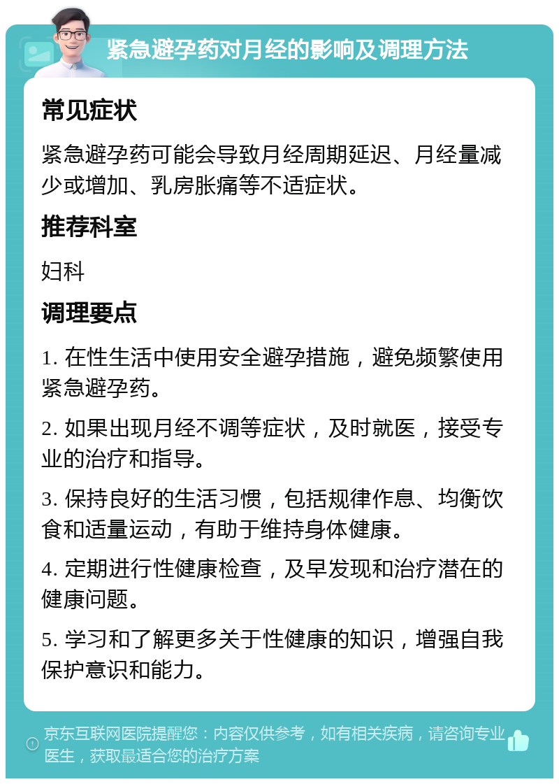 紧急避孕药对月经的影响及调理方法 常见症状 紧急避孕药可能会导致月经周期延迟、月经量减少或增加、乳房胀痛等不适症状。 推荐科室 妇科 调理要点 1. 在性生活中使用安全避孕措施，避免频繁使用紧急避孕药。 2. 如果出现月经不调等症状，及时就医，接受专业的治疗和指导。 3. 保持良好的生活习惯，包括规律作息、均衡饮食和适量运动，有助于维持身体健康。 4. 定期进行性健康检查，及早发现和治疗潜在的健康问题。 5. 学习和了解更多关于性健康的知识，增强自我保护意识和能力。