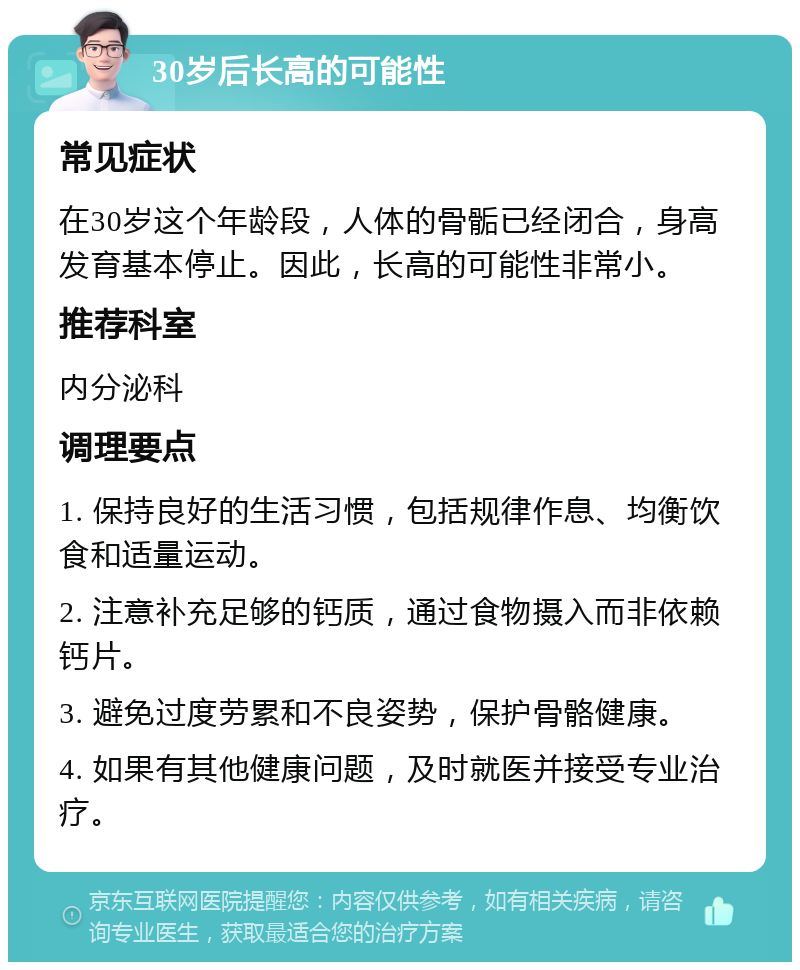 30岁后长高的可能性 常见症状 在30岁这个年龄段，人体的骨骺已经闭合，身高发育基本停止。因此，长高的可能性非常小。 推荐科室 内分泌科 调理要点 1. 保持良好的生活习惯，包括规律作息、均衡饮食和适量运动。 2. 注意补充足够的钙质，通过食物摄入而非依赖钙片。 3. 避免过度劳累和不良姿势，保护骨骼健康。 4. 如果有其他健康问题，及时就医并接受专业治疗。