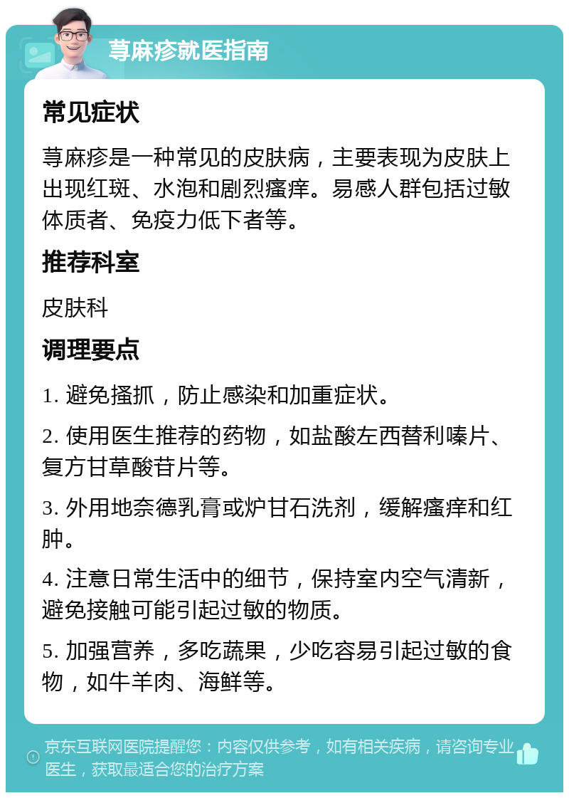 荨麻疹就医指南 常见症状 荨麻疹是一种常见的皮肤病，主要表现为皮肤上出现红斑、水泡和剧烈瘙痒。易感人群包括过敏体质者、免疫力低下者等。 推荐科室 皮肤科 调理要点 1. 避免搔抓，防止感染和加重症状。 2. 使用医生推荐的药物，如盐酸左西替利嗪片、复方甘草酸苷片等。 3. 外用地奈德乳膏或炉甘石洗剂，缓解瘙痒和红肿。 4. 注意日常生活中的细节，保持室内空气清新，避免接触可能引起过敏的物质。 5. 加强营养，多吃蔬果，少吃容易引起过敏的食物，如牛羊肉、海鲜等。