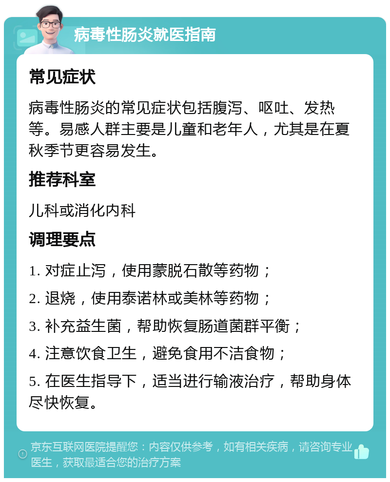 病毒性肠炎就医指南 常见症状 病毒性肠炎的常见症状包括腹泻、呕吐、发热等。易感人群主要是儿童和老年人，尤其是在夏秋季节更容易发生。 推荐科室 儿科或消化内科 调理要点 1. 对症止泻，使用蒙脱石散等药物； 2. 退烧，使用泰诺林或美林等药物； 3. 补充益生菌，帮助恢复肠道菌群平衡； 4. 注意饮食卫生，避免食用不洁食物； 5. 在医生指导下，适当进行输液治疗，帮助身体尽快恢复。