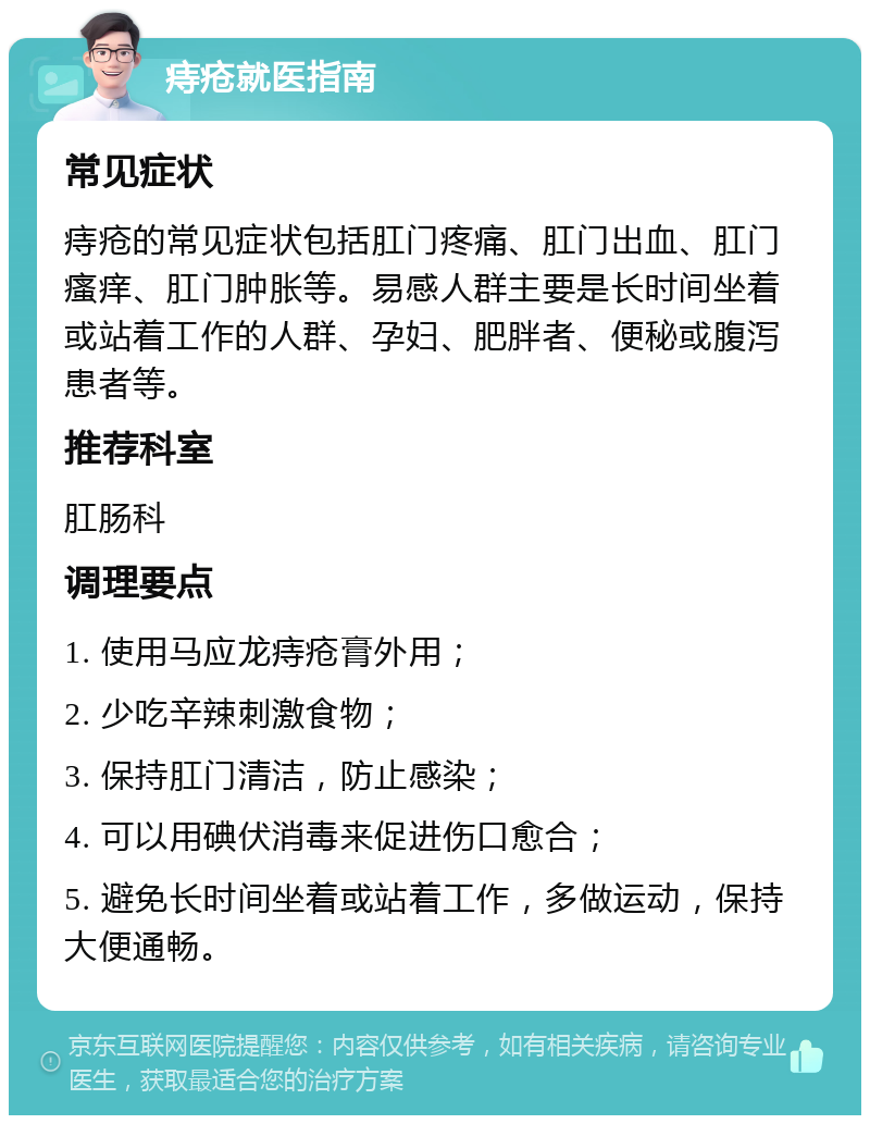 痔疮就医指南 常见症状 痔疮的常见症状包括肛门疼痛、肛门出血、肛门瘙痒、肛门肿胀等。易感人群主要是长时间坐着或站着工作的人群、孕妇、肥胖者、便秘或腹泻患者等。 推荐科室 肛肠科 调理要点 1. 使用马应龙痔疮膏外用； 2. 少吃辛辣刺激食物； 3. 保持肛门清洁，防止感染； 4. 可以用碘伏消毒来促进伤口愈合； 5. 避免长时间坐着或站着工作，多做运动，保持大便通畅。