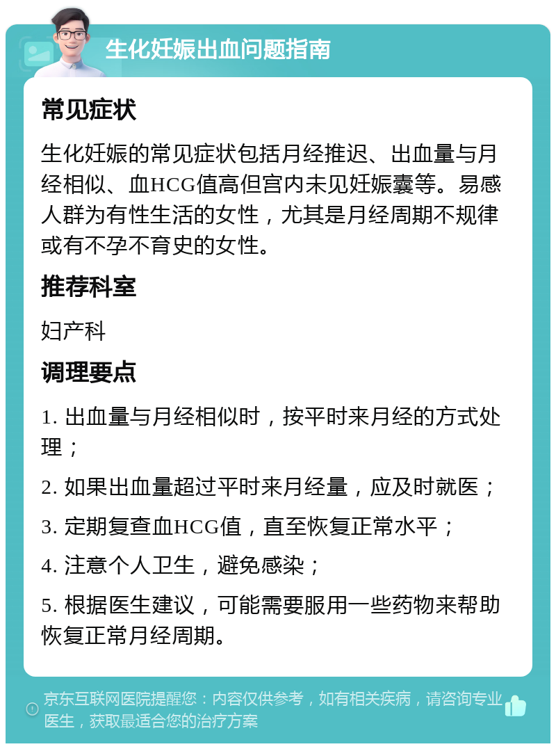 生化妊娠出血问题指南 常见症状 生化妊娠的常见症状包括月经推迟、出血量与月经相似、血HCG值高但宫内未见妊娠囊等。易感人群为有性生活的女性，尤其是月经周期不规律或有不孕不育史的女性。 推荐科室 妇产科 调理要点 1. 出血量与月经相似时，按平时来月经的方式处理； 2. 如果出血量超过平时来月经量，应及时就医； 3. 定期复查血HCG值，直至恢复正常水平； 4. 注意个人卫生，避免感染； 5. 根据医生建议，可能需要服用一些药物来帮助恢复正常月经周期。