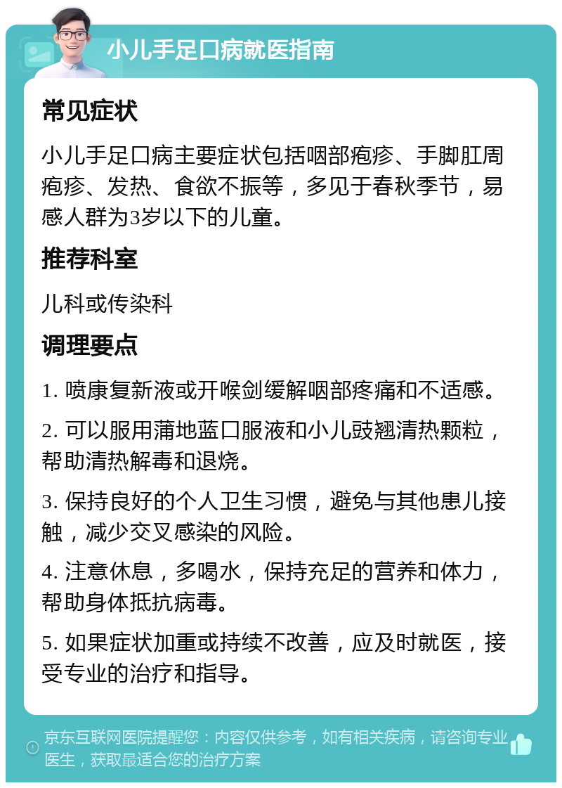 小儿手足口病就医指南 常见症状 小儿手足口病主要症状包括咽部疱疹、手脚肛周疱疹、发热、食欲不振等，多见于春秋季节，易感人群为3岁以下的儿童。 推荐科室 儿科或传染科 调理要点 1. 喷康复新液或开喉剑缓解咽部疼痛和不适感。 2. 可以服用蒲地蓝口服液和小儿豉翘清热颗粒，帮助清热解毒和退烧。 3. 保持良好的个人卫生习惯，避免与其他患儿接触，减少交叉感染的风险。 4. 注意休息，多喝水，保持充足的营养和体力，帮助身体抵抗病毒。 5. 如果症状加重或持续不改善，应及时就医，接受专业的治疗和指导。