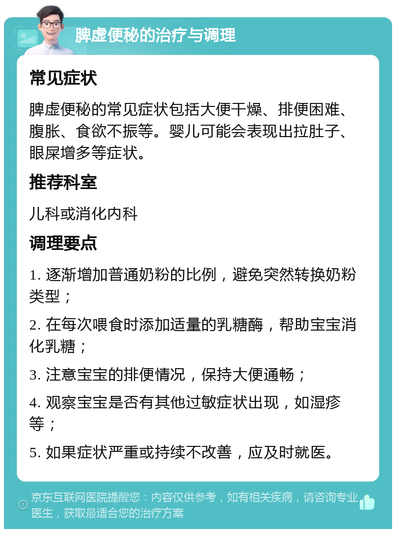 脾虚便秘的治疗与调理 常见症状 脾虚便秘的常见症状包括大便干燥、排便困难、腹胀、食欲不振等。婴儿可能会表现出拉肚子、眼屎增多等症状。 推荐科室 儿科或消化内科 调理要点 1. 逐渐增加普通奶粉的比例，避免突然转换奶粉类型； 2. 在每次喂食时添加适量的乳糖酶，帮助宝宝消化乳糖； 3. 注意宝宝的排便情况，保持大便通畅； 4. 观察宝宝是否有其他过敏症状出现，如湿疹等； 5. 如果症状严重或持续不改善，应及时就医。