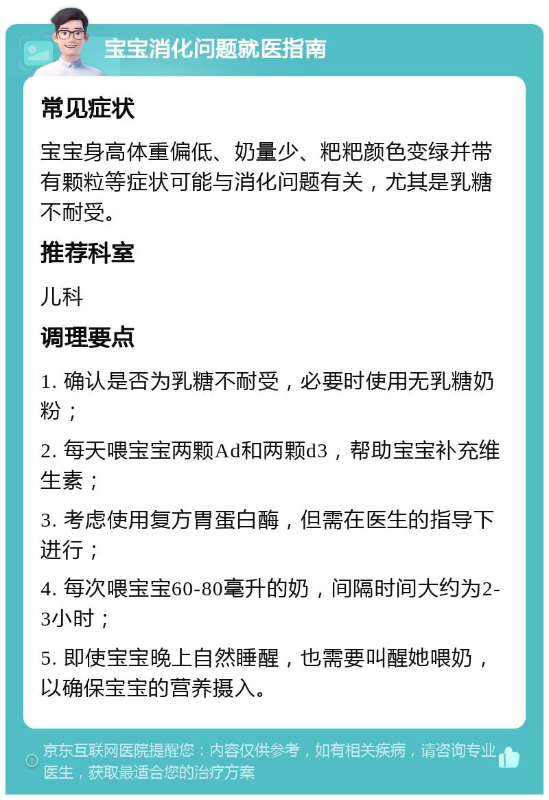 宝宝消化问题就医指南 常见症状 宝宝身高体重偏低、奶量少、粑粑颜色变绿并带有颗粒等症状可能与消化问题有关，尤其是乳糖不耐受。 推荐科室 儿科 调理要点 1. 确认是否为乳糖不耐受，必要时使用无乳糖奶粉； 2. 每天喂宝宝两颗Ad和两颗d3，帮助宝宝补充维生素； 3. 考虑使用复方胃蛋白酶，但需在医生的指导下进行； 4. 每次喂宝宝60-80毫升的奶，间隔时间大约为2-3小时； 5. 即使宝宝晚上自然睡醒，也需要叫醒她喂奶，以确保宝宝的营养摄入。