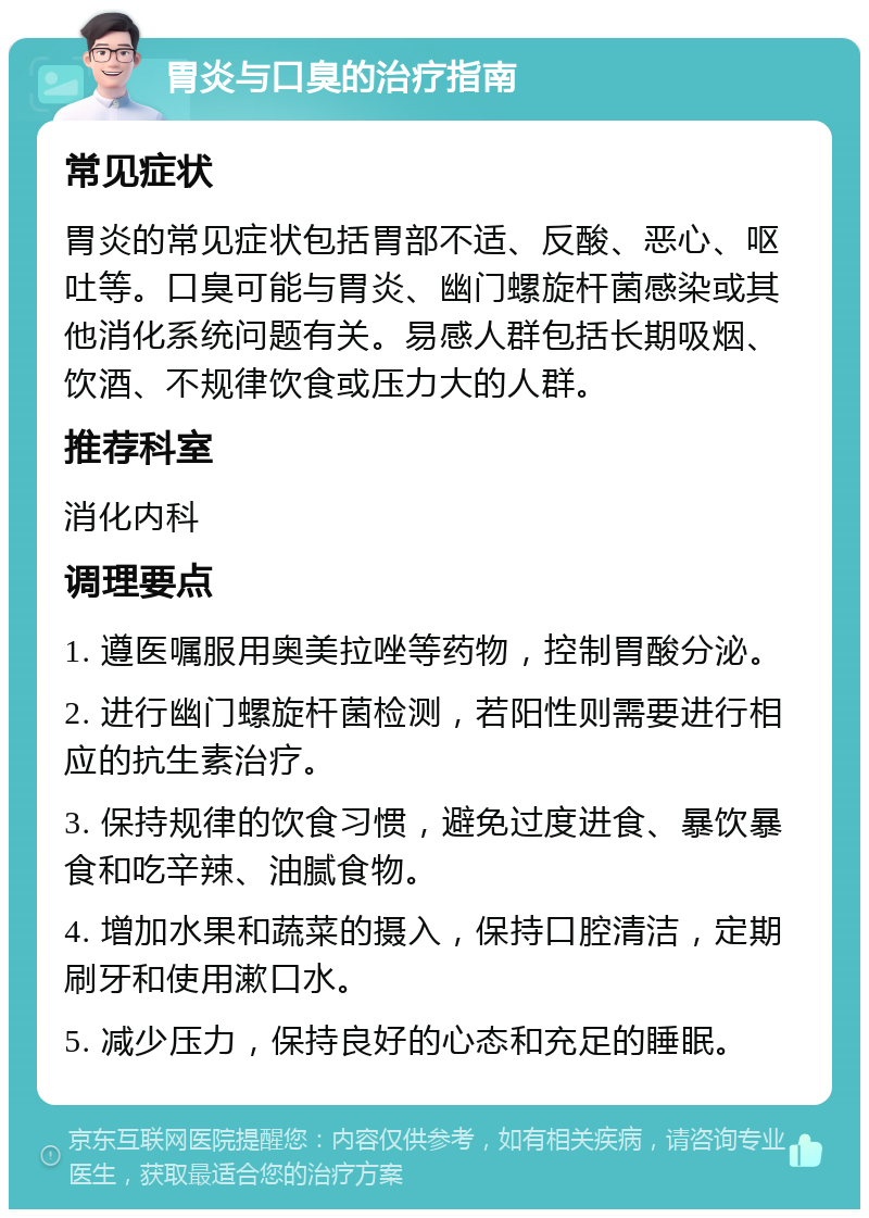 胃炎与口臭的治疗指南 常见症状 胃炎的常见症状包括胃部不适、反酸、恶心、呕吐等。口臭可能与胃炎、幽门螺旋杆菌感染或其他消化系统问题有关。易感人群包括长期吸烟、饮酒、不规律饮食或压力大的人群。 推荐科室 消化内科 调理要点 1. 遵医嘱服用奥美拉唑等药物，控制胃酸分泌。 2. 进行幽门螺旋杆菌检测，若阳性则需要进行相应的抗生素治疗。 3. 保持规律的饮食习惯，避免过度进食、暴饮暴食和吃辛辣、油腻食物。 4. 增加水果和蔬菜的摄入，保持口腔清洁，定期刷牙和使用漱口水。 5. 减少压力，保持良好的心态和充足的睡眠。