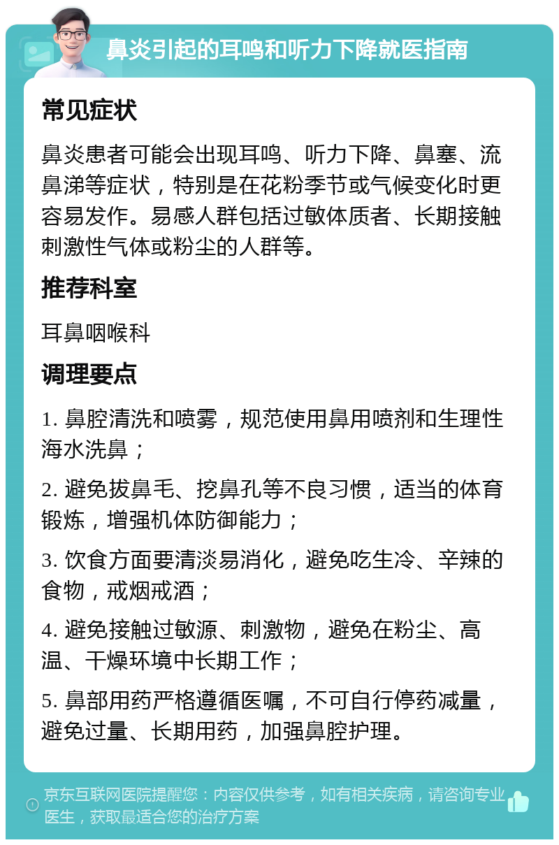 鼻炎引起的耳鸣和听力下降就医指南 常见症状 鼻炎患者可能会出现耳鸣、听力下降、鼻塞、流鼻涕等症状，特别是在花粉季节或气候变化时更容易发作。易感人群包括过敏体质者、长期接触刺激性气体或粉尘的人群等。 推荐科室 耳鼻咽喉科 调理要点 1. 鼻腔清洗和喷雾，规范使用鼻用喷剂和生理性海水洗鼻； 2. 避免拔鼻毛、挖鼻孔等不良习惯，适当的体育锻炼，增强机体防御能力； 3. 饮食方面要清淡易消化，避免吃生冷、辛辣的食物，戒烟戒酒； 4. 避免接触过敏源、刺激物，避免在粉尘、高温、干燥环境中长期工作； 5. 鼻部用药严格遵循医嘱，不可自行停药减量，避免过量、长期用药，加强鼻腔护理。