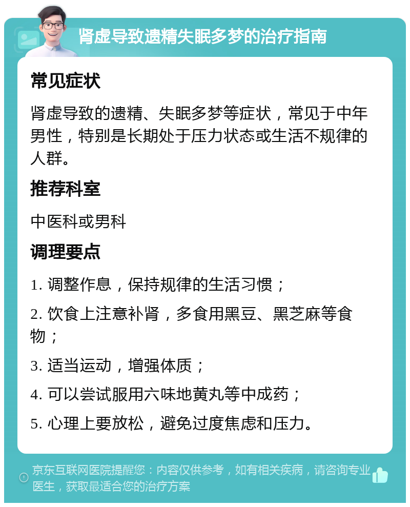 肾虚导致遗精失眠多梦的治疗指南 常见症状 肾虚导致的遗精、失眠多梦等症状，常见于中年男性，特别是长期处于压力状态或生活不规律的人群。 推荐科室 中医科或男科 调理要点 1. 调整作息，保持规律的生活习惯； 2. 饮食上注意补肾，多食用黑豆、黑芝麻等食物； 3. 适当运动，增强体质； 4. 可以尝试服用六味地黄丸等中成药； 5. 心理上要放松，避免过度焦虑和压力。