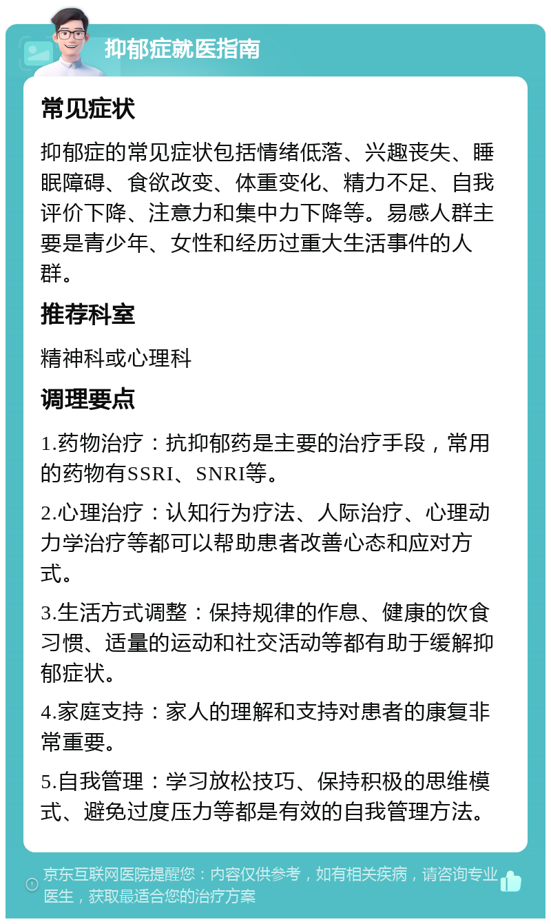 抑郁症就医指南 常见症状 抑郁症的常见症状包括情绪低落、兴趣丧失、睡眠障碍、食欲改变、体重变化、精力不足、自我评价下降、注意力和集中力下降等。易感人群主要是青少年、女性和经历过重大生活事件的人群。 推荐科室 精神科或心理科 调理要点 1.药物治疗：抗抑郁药是主要的治疗手段，常用的药物有SSRI、SNRI等。 2.心理治疗：认知行为疗法、人际治疗、心理动力学治疗等都可以帮助患者改善心态和应对方式。 3.生活方式调整：保持规律的作息、健康的饮食习惯、适量的运动和社交活动等都有助于缓解抑郁症状。 4.家庭支持：家人的理解和支持对患者的康复非常重要。 5.自我管理：学习放松技巧、保持积极的思维模式、避免过度压力等都是有效的自我管理方法。