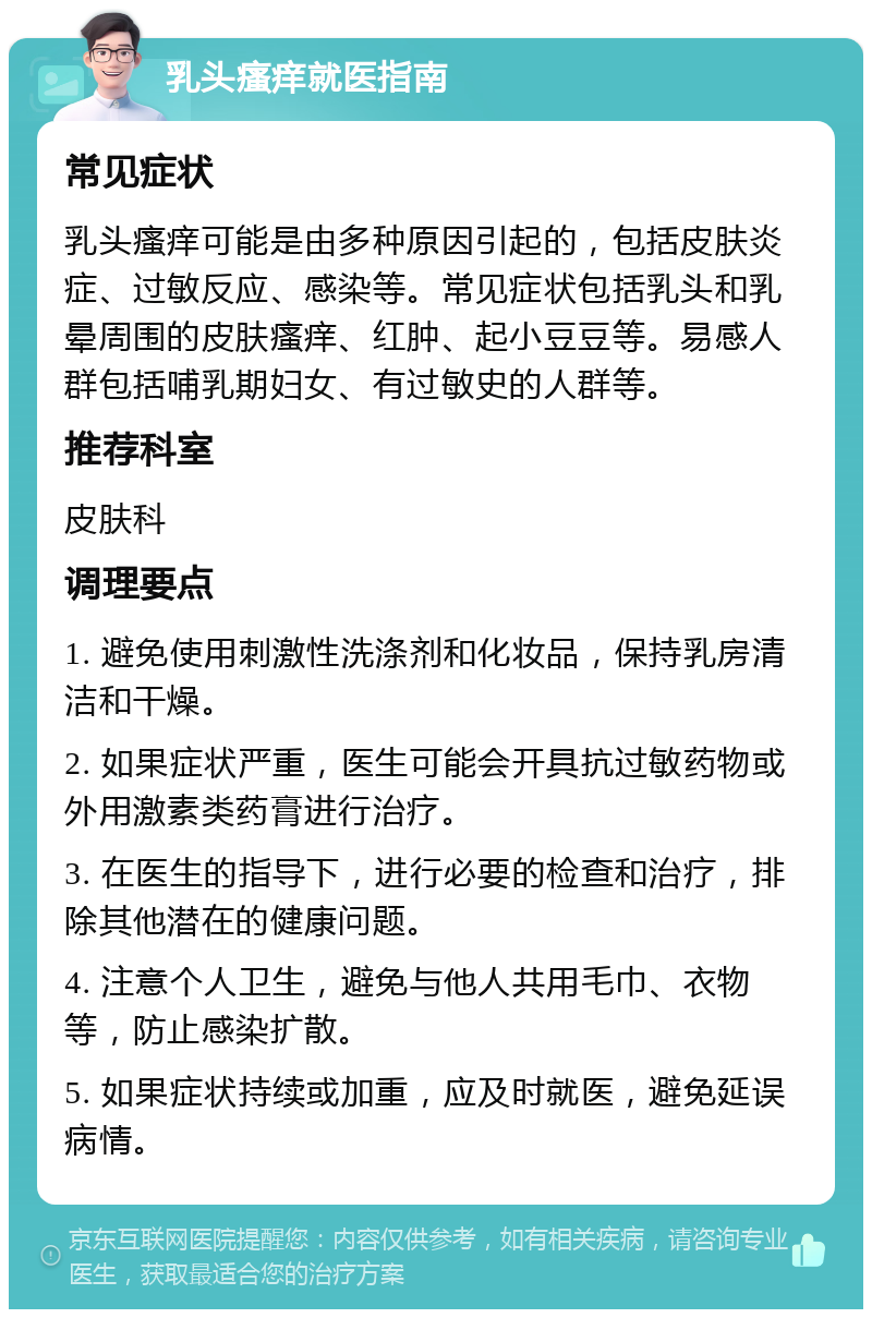 乳头瘙痒就医指南 常见症状 乳头瘙痒可能是由多种原因引起的，包括皮肤炎症、过敏反应、感染等。常见症状包括乳头和乳晕周围的皮肤瘙痒、红肿、起小豆豆等。易感人群包括哺乳期妇女、有过敏史的人群等。 推荐科室 皮肤科 调理要点 1. 避免使用刺激性洗涤剂和化妆品，保持乳房清洁和干燥。 2. 如果症状严重，医生可能会开具抗过敏药物或外用激素类药膏进行治疗。 3. 在医生的指导下，进行必要的检查和治疗，排除其他潜在的健康问题。 4. 注意个人卫生，避免与他人共用毛巾、衣物等，防止感染扩散。 5. 如果症状持续或加重，应及时就医，避免延误病情。