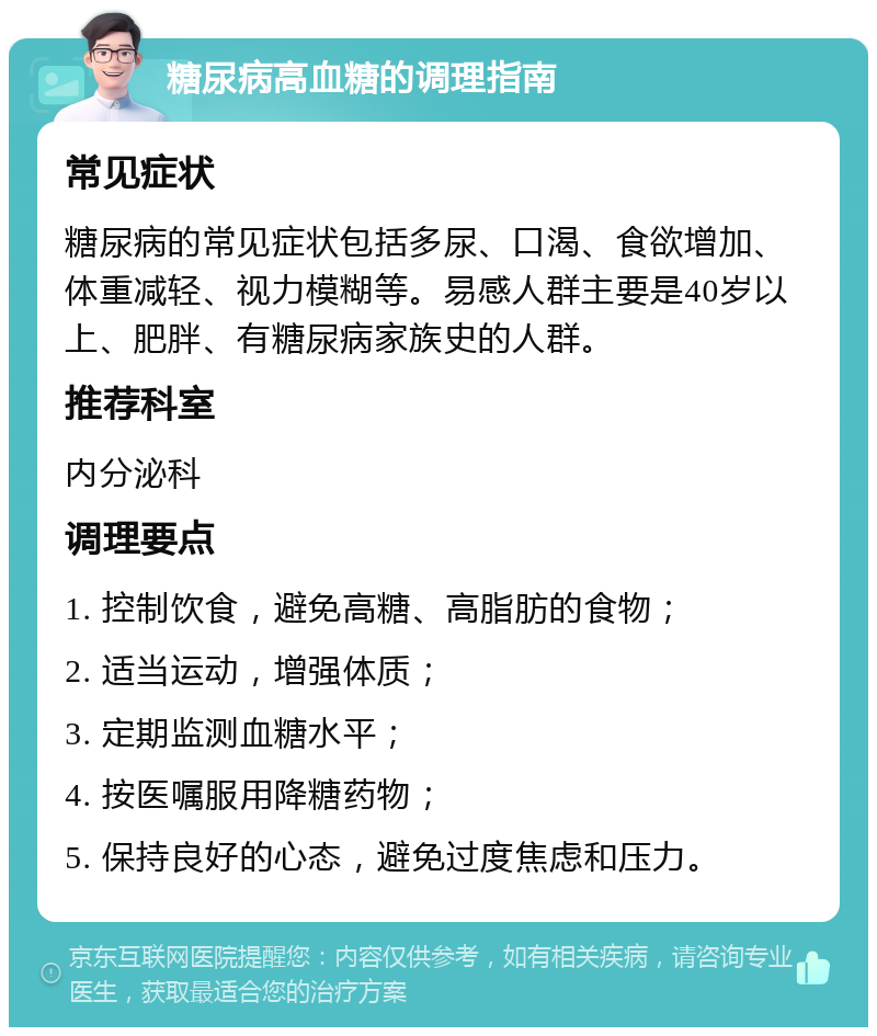 糖尿病高血糖的调理指南 常见症状 糖尿病的常见症状包括多尿、口渴、食欲增加、体重减轻、视力模糊等。易感人群主要是40岁以上、肥胖、有糖尿病家族史的人群。 推荐科室 内分泌科 调理要点 1. 控制饮食，避免高糖、高脂肪的食物； 2. 适当运动，增强体质； 3. 定期监测血糖水平； 4. 按医嘱服用降糖药物； 5. 保持良好的心态，避免过度焦虑和压力。