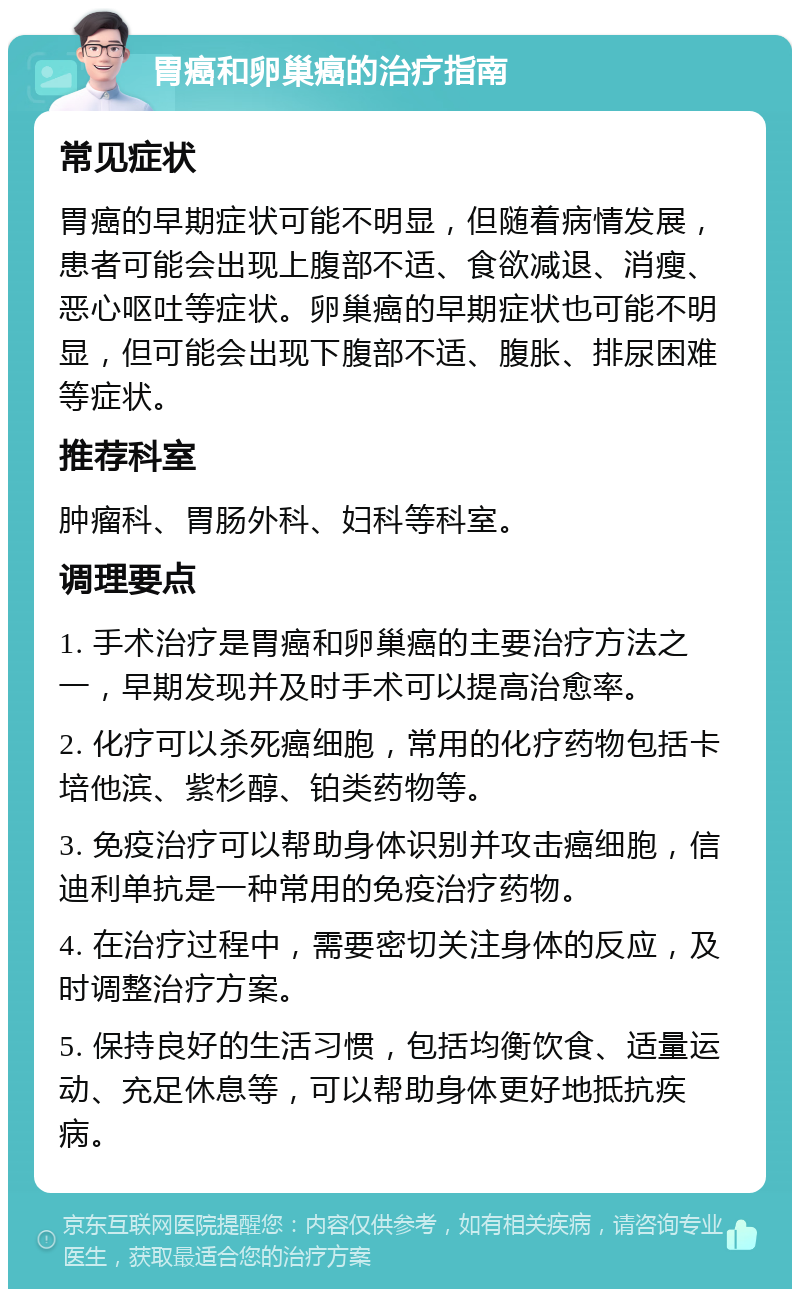 胃癌和卵巢癌的治疗指南 常见症状 胃癌的早期症状可能不明显，但随着病情发展，患者可能会出现上腹部不适、食欲减退、消瘦、恶心呕吐等症状。卵巢癌的早期症状也可能不明显，但可能会出现下腹部不适、腹胀、排尿困难等症状。 推荐科室 肿瘤科、胃肠外科、妇科等科室。 调理要点 1. 手术治疗是胃癌和卵巢癌的主要治疗方法之一，早期发现并及时手术可以提高治愈率。 2. 化疗可以杀死癌细胞，常用的化疗药物包括卡培他滨、紫杉醇、铂类药物等。 3. 免疫治疗可以帮助身体识别并攻击癌细胞，信迪利单抗是一种常用的免疫治疗药物。 4. 在治疗过程中，需要密切关注身体的反应，及时调整治疗方案。 5. 保持良好的生活习惯，包括均衡饮食、适量运动、充足休息等，可以帮助身体更好地抵抗疾病。