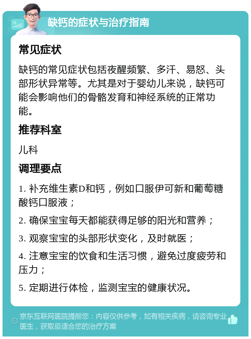 缺钙的症状与治疗指南 常见症状 缺钙的常见症状包括夜醒频繁、多汗、易怒、头部形状异常等。尤其是对于婴幼儿来说，缺钙可能会影响他们的骨骼发育和神经系统的正常功能。 推荐科室 儿科 调理要点 1. 补充维生素D和钙，例如口服伊可新和葡萄糖酸钙口服液； 2. 确保宝宝每天都能获得足够的阳光和营养； 3. 观察宝宝的头部形状变化，及时就医； 4. 注意宝宝的饮食和生活习惯，避免过度疲劳和压力； 5. 定期进行体检，监测宝宝的健康状况。