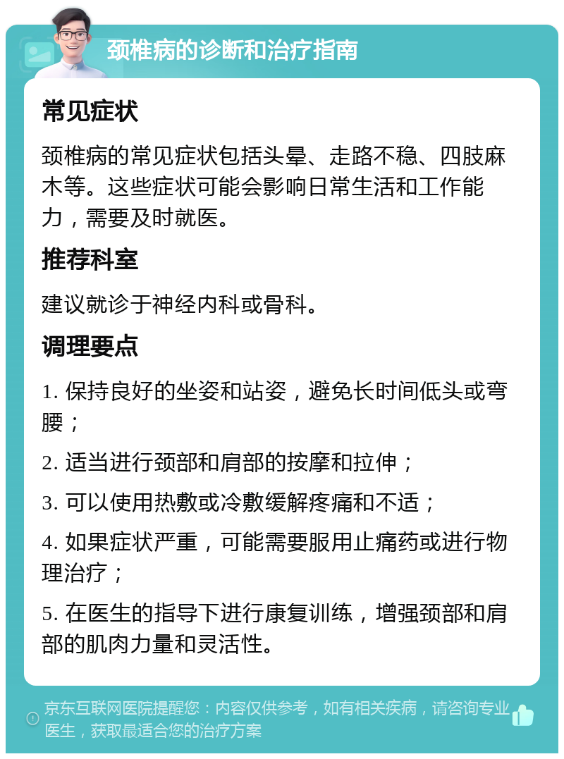 颈椎病的诊断和治疗指南 常见症状 颈椎病的常见症状包括头晕、走路不稳、四肢麻木等。这些症状可能会影响日常生活和工作能力，需要及时就医。 推荐科室 建议就诊于神经内科或骨科。 调理要点 1. 保持良好的坐姿和站姿，避免长时间低头或弯腰； 2. 适当进行颈部和肩部的按摩和拉伸； 3. 可以使用热敷或冷敷缓解疼痛和不适； 4. 如果症状严重，可能需要服用止痛药或进行物理治疗； 5. 在医生的指导下进行康复训练，增强颈部和肩部的肌肉力量和灵活性。