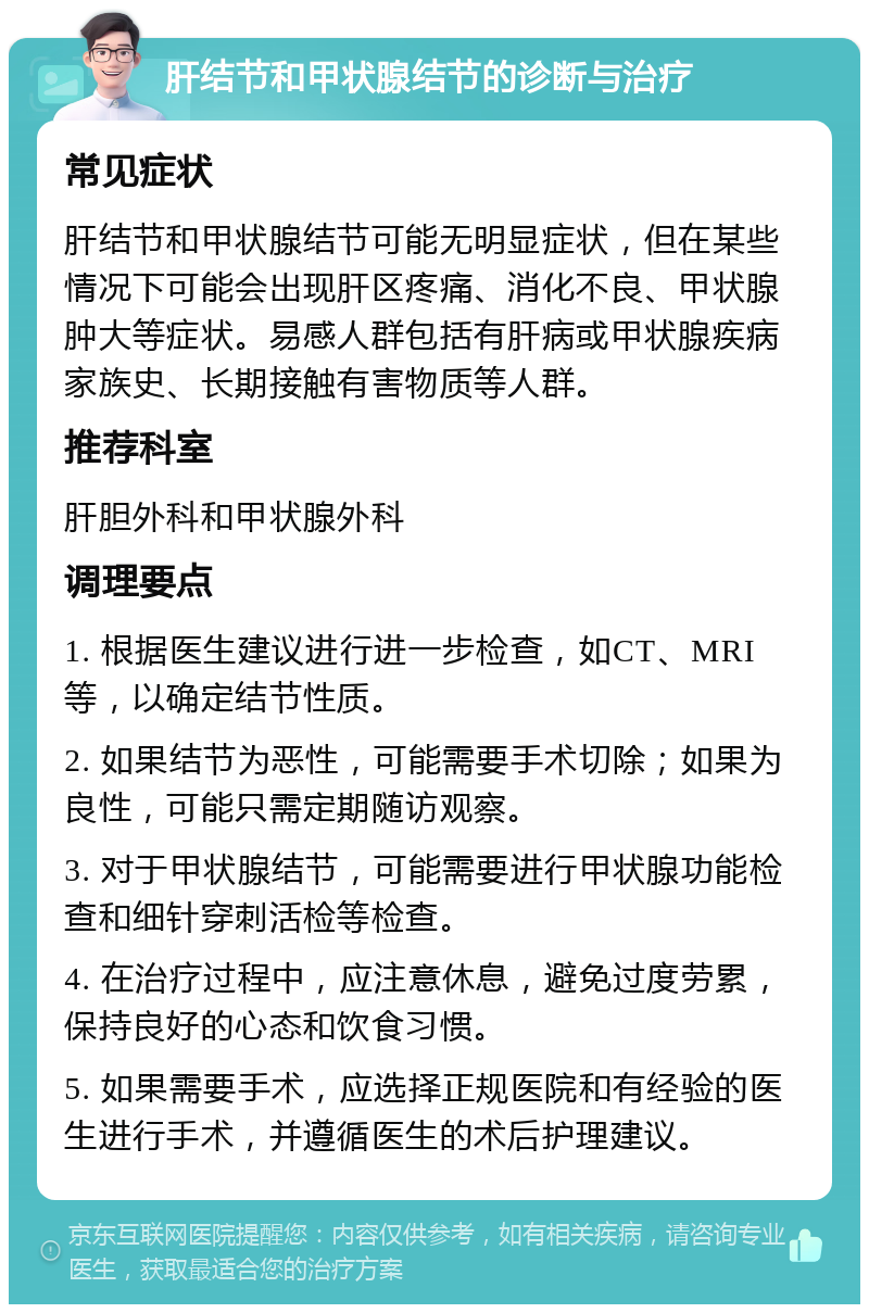 肝结节和甲状腺结节的诊断与治疗 常见症状 肝结节和甲状腺结节可能无明显症状，但在某些情况下可能会出现肝区疼痛、消化不良、甲状腺肿大等症状。易感人群包括有肝病或甲状腺疾病家族史、长期接触有害物质等人群。 推荐科室 肝胆外科和甲状腺外科 调理要点 1. 根据医生建议进行进一步检查，如CT、MRI等，以确定结节性质。 2. 如果结节为恶性，可能需要手术切除；如果为良性，可能只需定期随访观察。 3. 对于甲状腺结节，可能需要进行甲状腺功能检查和细针穿刺活检等检查。 4. 在治疗过程中，应注意休息，避免过度劳累，保持良好的心态和饮食习惯。 5. 如果需要手术，应选择正规医院和有经验的医生进行手术，并遵循医生的术后护理建议。