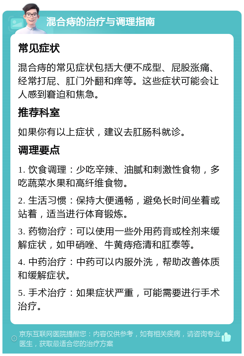 混合痔的治疗与调理指南 常见症状 混合痔的常见症状包括大便不成型、屁股涨痛、经常打屁、肛门外翻和痒等。这些症状可能会让人感到窘迫和焦急。 推荐科室 如果你有以上症状，建议去肛肠科就诊。 调理要点 1. 饮食调理：少吃辛辣、油腻和刺激性食物，多吃蔬菜水果和高纤维食物。 2. 生活习惯：保持大便通畅，避免长时间坐着或站着，适当进行体育锻炼。 3. 药物治疗：可以使用一些外用药膏或栓剂来缓解症状，如甲硝唑、牛黄痔疮清和肛泰等。 4. 中药治疗：中药可以内服外洗，帮助改善体质和缓解症状。 5. 手术治疗：如果症状严重，可能需要进行手术治疗。