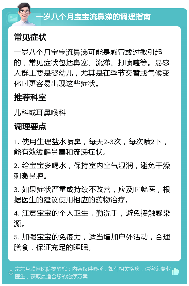 一岁八个月宝宝流鼻涕的调理指南 常见症状 一岁八个月宝宝流鼻涕可能是感冒或过敏引起的，常见症状包括鼻塞、流涕、打喷嚏等。易感人群主要是婴幼儿，尤其是在季节交替或气候变化时更容易出现这些症状。 推荐科室 儿科或耳鼻喉科 调理要点 1. 使用生理盐水喷鼻，每天2-3次，每次喷2下，能有效缓解鼻塞和流涕症状。 2. 给宝宝多喝水，保持室内空气湿润，避免干燥刺激鼻腔。 3. 如果症状严重或持续不改善，应及时就医，根据医生的建议使用相应的药物治疗。 4. 注意宝宝的个人卫生，勤洗手，避免接触感染源。 5. 加强宝宝的免疫力，适当增加户外活动，合理膳食，保证充足的睡眠。