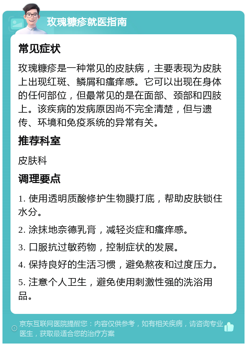 玫瑰糠疹就医指南 常见症状 玫瑰糠疹是一种常见的皮肤病，主要表现为皮肤上出现红斑、鳞屑和瘙痒感。它可以出现在身体的任何部位，但最常见的是在面部、颈部和四肢上。该疾病的发病原因尚不完全清楚，但与遗传、环境和免疫系统的异常有关。 推荐科室 皮肤科 调理要点 1. 使用透明质酸修护生物膜打底，帮助皮肤锁住水分。 2. 涂抹地奈德乳膏，减轻炎症和瘙痒感。 3. 口服抗过敏药物，控制症状的发展。 4. 保持良好的生活习惯，避免熬夜和过度压力。 5. 注意个人卫生，避免使用刺激性强的洗浴用品。