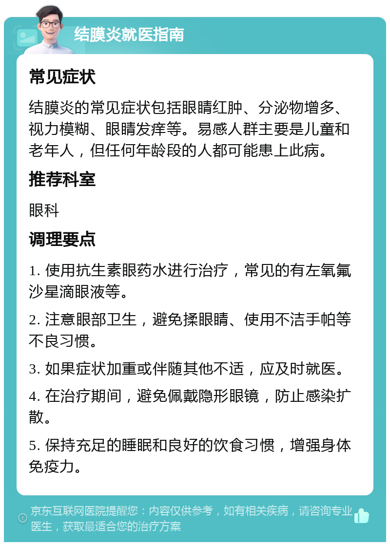 结膜炎就医指南 常见症状 结膜炎的常见症状包括眼睛红肿、分泌物增多、视力模糊、眼睛发痒等。易感人群主要是儿童和老年人，但任何年龄段的人都可能患上此病。 推荐科室 眼科 调理要点 1. 使用抗生素眼药水进行治疗，常见的有左氧氟沙星滴眼液等。 2. 注意眼部卫生，避免揉眼睛、使用不洁手帕等不良习惯。 3. 如果症状加重或伴随其他不适，应及时就医。 4. 在治疗期间，避免佩戴隐形眼镜，防止感染扩散。 5. 保持充足的睡眠和良好的饮食习惯，增强身体免疫力。