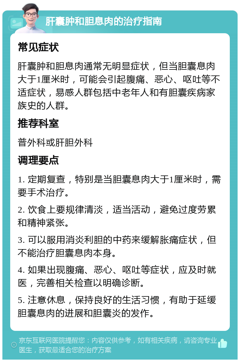 肝囊肿和胆息肉的治疗指南 常见症状 肝囊肿和胆息肉通常无明显症状，但当胆囊息肉大于1厘米时，可能会引起腹痛、恶心、呕吐等不适症状，易感人群包括中老年人和有胆囊疾病家族史的人群。 推荐科室 普外科或肝胆外科 调理要点 1. 定期复查，特别是当胆囊息肉大于1厘米时，需要手术治疗。 2. 饮食上要规律清淡，适当活动，避免过度劳累和精神紧张。 3. 可以服用消炎利胆的中药来缓解胀痛症状，但不能治疗胆囊息肉本身。 4. 如果出现腹痛、恶心、呕吐等症状，应及时就医，完善相关检查以明确诊断。 5. 注意休息，保持良好的生活习惯，有助于延缓胆囊息肉的进展和胆囊炎的发作。