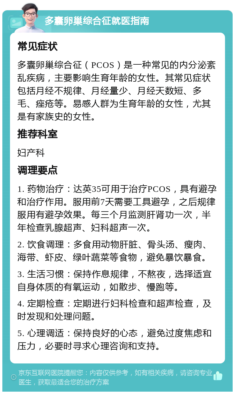 多囊卵巢综合征就医指南 常见症状 多囊卵巢综合征（PCOS）是一种常见的内分泌紊乱疾病，主要影响生育年龄的女性。其常见症状包括月经不规律、月经量少、月经天数短、多毛、痤疮等。易感人群为生育年龄的女性，尤其是有家族史的女性。 推荐科室 妇产科 调理要点 1. 药物治疗：达英35可用于治疗PCOS，具有避孕和治疗作用。服用前7天需要工具避孕，之后规律服用有避孕效果。每三个月监测肝肾功一次，半年检查乳腺超声、妇科超声一次。 2. 饮食调理：多食用动物肝脏、骨头汤、瘦肉、海带、虾皮、绿叶蔬菜等食物，避免暴饮暴食。 3. 生活习惯：保持作息规律，不熬夜，选择适宜自身体质的有氧运动，如散步、慢跑等。 4. 定期检查：定期进行妇科检查和超声检查，及时发现和处理问题。 5. 心理调适：保持良好的心态，避免过度焦虑和压力，必要时寻求心理咨询和支持。