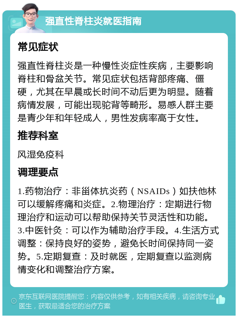 强直性脊柱炎就医指南 常见症状 强直性脊柱炎是一种慢性炎症性疾病，主要影响脊柱和骨盆关节。常见症状包括背部疼痛、僵硬，尤其在早晨或长时间不动后更为明显。随着病情发展，可能出现驼背等畸形。易感人群主要是青少年和年轻成人，男性发病率高于女性。 推荐科室 风湿免疫科 调理要点 1.药物治疗：非甾体抗炎药（NSAIDs）如扶他林可以缓解疼痛和炎症。2.物理治疗：定期进行物理治疗和运动可以帮助保持关节灵活性和功能。3.中医针灸：可以作为辅助治疗手段。4.生活方式调整：保持良好的姿势，避免长时间保持同一姿势。5.定期复查：及时就医，定期复查以监测病情变化和调整治疗方案。