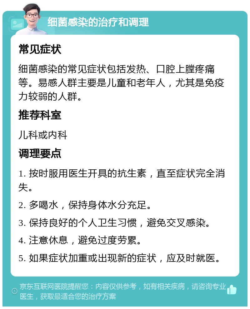 细菌感染的治疗和调理 常见症状 细菌感染的常见症状包括发热、口腔上膛疼痛等。易感人群主要是儿童和老年人，尤其是免疫力较弱的人群。 推荐科室 儿科或内科 调理要点 1. 按时服用医生开具的抗生素，直至症状完全消失。 2. 多喝水，保持身体水分充足。 3. 保持良好的个人卫生习惯，避免交叉感染。 4. 注意休息，避免过度劳累。 5. 如果症状加重或出现新的症状，应及时就医。