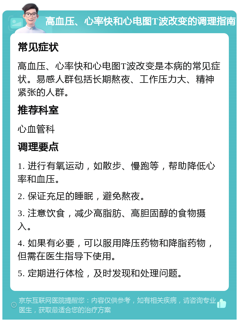 高血压、心率快和心电图T波改变的调理指南 常见症状 高血压、心率快和心电图T波改变是本病的常见症状。易感人群包括长期熬夜、工作压力大、精神紧张的人群。 推荐科室 心血管科 调理要点 1. 进行有氧运动，如散步、慢跑等，帮助降低心率和血压。 2. 保证充足的睡眠，避免熬夜。 3. 注意饮食，减少高脂肪、高胆固醇的食物摄入。 4. 如果有必要，可以服用降压药物和降脂药物，但需在医生指导下使用。 5. 定期进行体检，及时发现和处理问题。