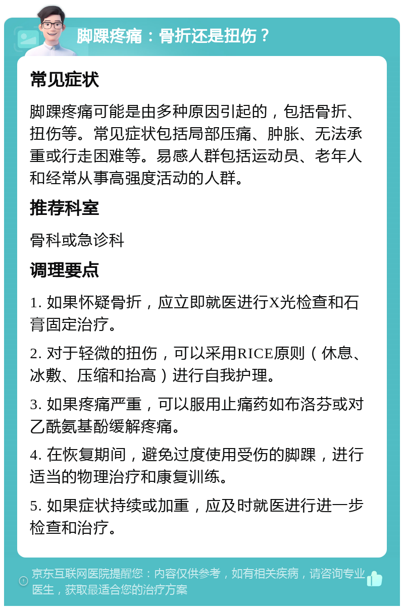 脚踝疼痛：骨折还是扭伤？ 常见症状 脚踝疼痛可能是由多种原因引起的，包括骨折、扭伤等。常见症状包括局部压痛、肿胀、无法承重或行走困难等。易感人群包括运动员、老年人和经常从事高强度活动的人群。 推荐科室 骨科或急诊科 调理要点 1. 如果怀疑骨折，应立即就医进行X光检查和石膏固定治疗。 2. 对于轻微的扭伤，可以采用RICE原则（休息、冰敷、压缩和抬高）进行自我护理。 3. 如果疼痛严重，可以服用止痛药如布洛芬或对乙酰氨基酚缓解疼痛。 4. 在恢复期间，避免过度使用受伤的脚踝，进行适当的物理治疗和康复训练。 5. 如果症状持续或加重，应及时就医进行进一步检查和治疗。