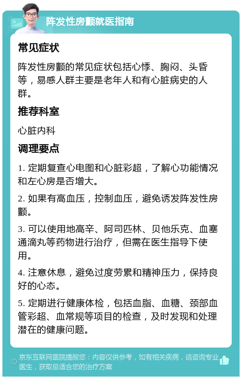 阵发性房颤就医指南 常见症状 阵发性房颤的常见症状包括心悸、胸闷、头昏等，易感人群主要是老年人和有心脏病史的人群。 推荐科室 心脏内科 调理要点 1. 定期复查心电图和心脏彩超，了解心功能情况和左心房是否增大。 2. 如果有高血压，控制血压，避免诱发阵发性房颤。 3. 可以使用地高辛、阿司匹林、贝他乐克、血塞通滴丸等药物进行治疗，但需在医生指导下使用。 4. 注意休息，避免过度劳累和精神压力，保持良好的心态。 5. 定期进行健康体检，包括血脂、血糖、颈部血管彩超、血常规等项目的检查，及时发现和处理潜在的健康问题。