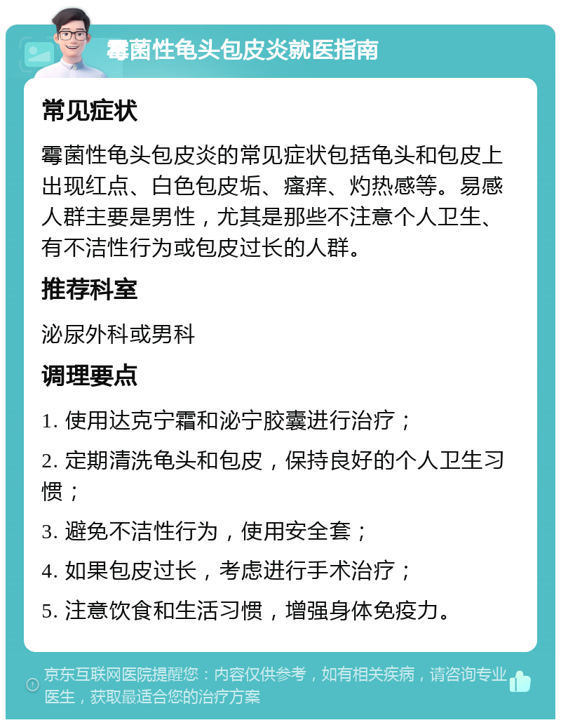 霉菌性龟头包皮炎就医指南 常见症状 霉菌性龟头包皮炎的常见症状包括龟头和包皮上出现红点、白色包皮垢、瘙痒、灼热感等。易感人群主要是男性，尤其是那些不注意个人卫生、有不洁性行为或包皮过长的人群。 推荐科室 泌尿外科或男科 调理要点 1. 使用达克宁霜和泌宁胶囊进行治疗； 2. 定期清洗龟头和包皮，保持良好的个人卫生习惯； 3. 避免不洁性行为，使用安全套； 4. 如果包皮过长，考虑进行手术治疗； 5. 注意饮食和生活习惯，增强身体免疫力。