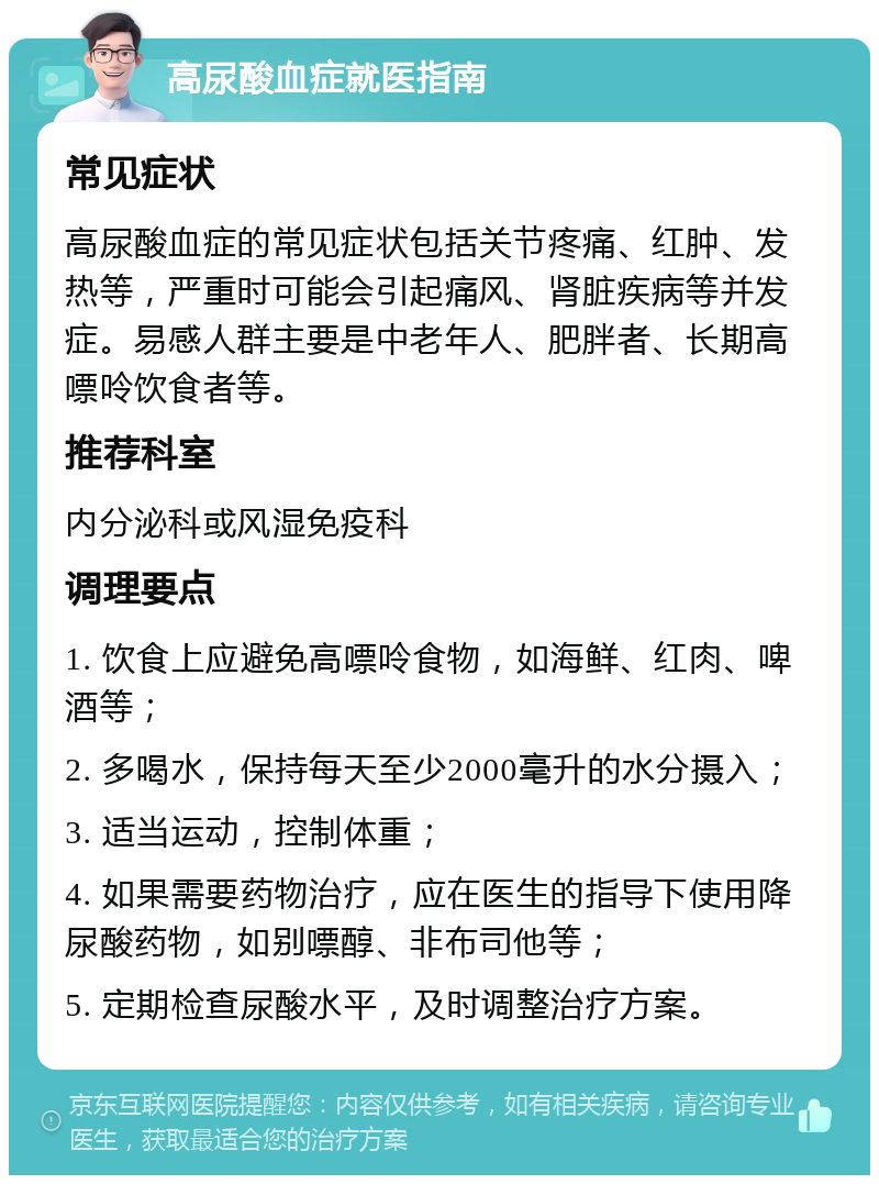 高尿酸血症就医指南 常见症状 高尿酸血症的常见症状包括关节疼痛、红肿、发热等，严重时可能会引起痛风、肾脏疾病等并发症。易感人群主要是中老年人、肥胖者、长期高嘌呤饮食者等。 推荐科室 内分泌科或风湿免疫科 调理要点 1. 饮食上应避免高嘌呤食物，如海鲜、红肉、啤酒等； 2. 多喝水，保持每天至少2000毫升的水分摄入； 3. 适当运动，控制体重； 4. 如果需要药物治疗，应在医生的指导下使用降尿酸药物，如别嘌醇、非布司他等； 5. 定期检查尿酸水平，及时调整治疗方案。