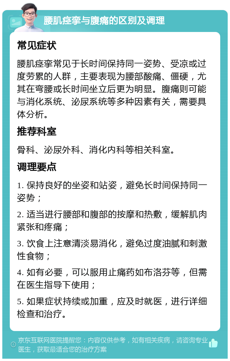 腰肌痉挛与腹痛的区别及调理 常见症状 腰肌痉挛常见于长时间保持同一姿势、受凉或过度劳累的人群，主要表现为腰部酸痛、僵硬，尤其在弯腰或长时间坐立后更为明显。腹痛则可能与消化系统、泌尿系统等多种因素有关，需要具体分析。 推荐科室 骨科、泌尿外科、消化内科等相关科室。 调理要点 1. 保持良好的坐姿和站姿，避免长时间保持同一姿势； 2. 适当进行腰部和腹部的按摩和热敷，缓解肌肉紧张和疼痛； 3. 饮食上注意清淡易消化，避免过度油腻和刺激性食物； 4. 如有必要，可以服用止痛药如布洛芬等，但需在医生指导下使用； 5. 如果症状持续或加重，应及时就医，进行详细检查和治疗。