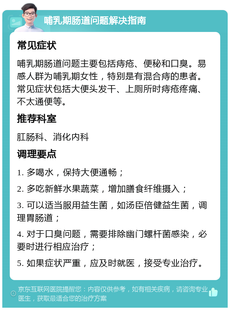 哺乳期肠道问题解决指南 常见症状 哺乳期肠道问题主要包括痔疮、便秘和口臭。易感人群为哺乳期女性，特别是有混合痔的患者。常见症状包括大便头发干、上厕所时痔疮疼痛、不太通便等。 推荐科室 肛肠科、消化内科 调理要点 1. 多喝水，保持大便通畅； 2. 多吃新鲜水果蔬菜，增加膳食纤维摄入； 3. 可以适当服用益生菌，如汤臣倍健益生菌，调理胃肠道； 4. 对于口臭问题，需要排除幽门螺杆菌感染，必要时进行相应治疗； 5. 如果症状严重，应及时就医，接受专业治疗。