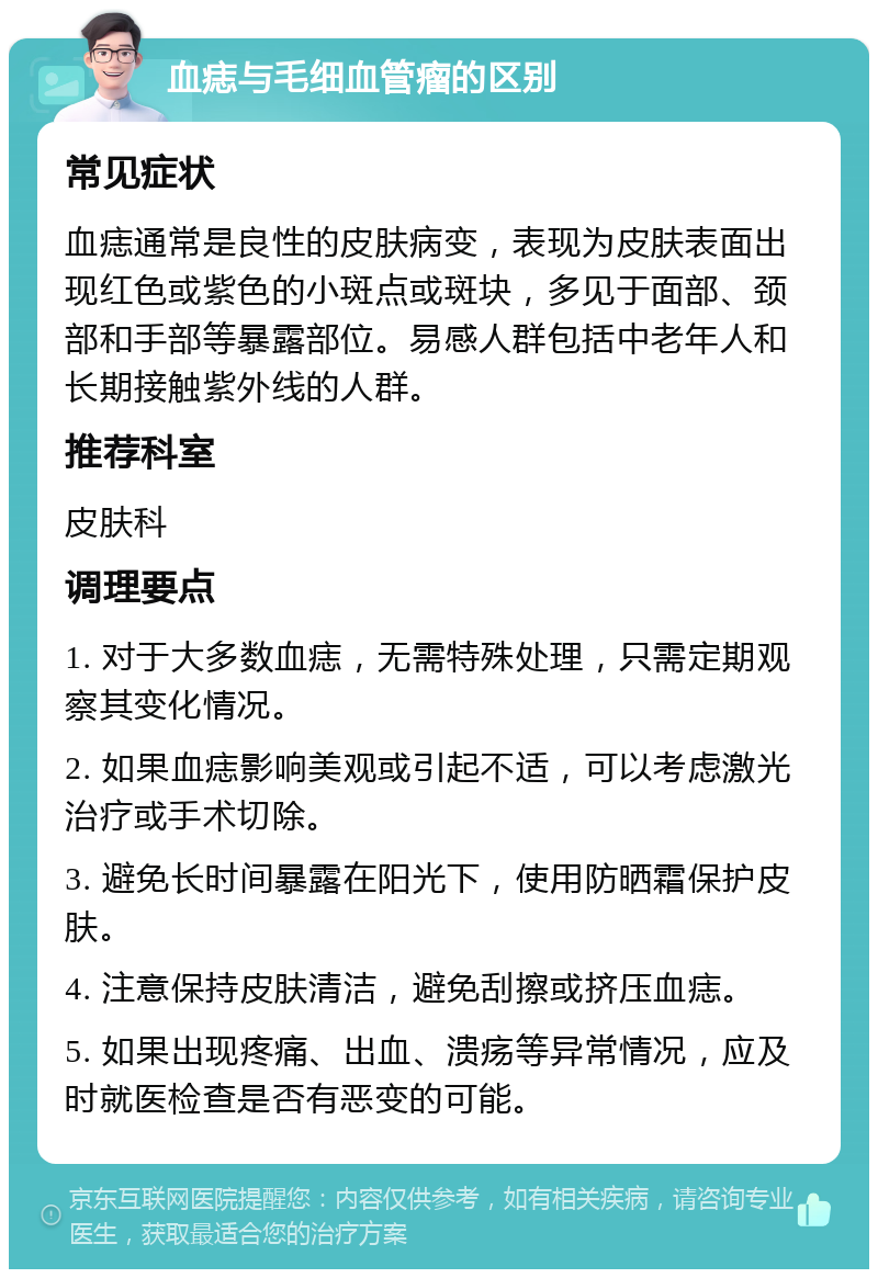 血痣与毛细血管瘤的区别 常见症状 血痣通常是良性的皮肤病变，表现为皮肤表面出现红色或紫色的小斑点或斑块，多见于面部、颈部和手部等暴露部位。易感人群包括中老年人和长期接触紫外线的人群。 推荐科室 皮肤科 调理要点 1. 对于大多数血痣，无需特殊处理，只需定期观察其变化情况。 2. 如果血痣影响美观或引起不适，可以考虑激光治疗或手术切除。 3. 避免长时间暴露在阳光下，使用防晒霜保护皮肤。 4. 注意保持皮肤清洁，避免刮擦或挤压血痣。 5. 如果出现疼痛、出血、溃疡等异常情况，应及时就医检查是否有恶变的可能。