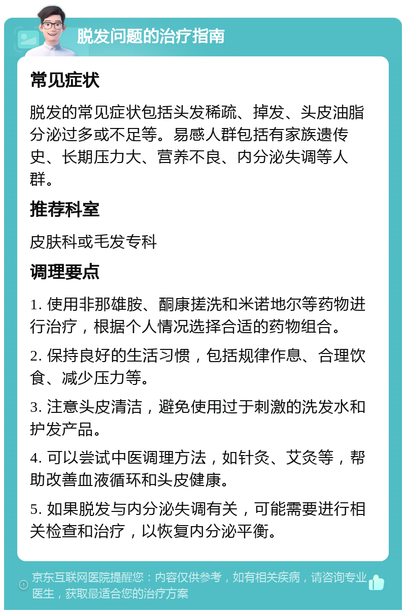 脱发问题的治疗指南 常见症状 脱发的常见症状包括头发稀疏、掉发、头皮油脂分泌过多或不足等。易感人群包括有家族遗传史、长期压力大、营养不良、内分泌失调等人群。 推荐科室 皮肤科或毛发专科 调理要点 1. 使用非那雄胺、酮康搓洗和米诺地尔等药物进行治疗，根据个人情况选择合适的药物组合。 2. 保持良好的生活习惯，包括规律作息、合理饮食、减少压力等。 3. 注意头皮清洁，避免使用过于刺激的洗发水和护发产品。 4. 可以尝试中医调理方法，如针灸、艾灸等，帮助改善血液循环和头皮健康。 5. 如果脱发与内分泌失调有关，可能需要进行相关检查和治疗，以恢复内分泌平衡。