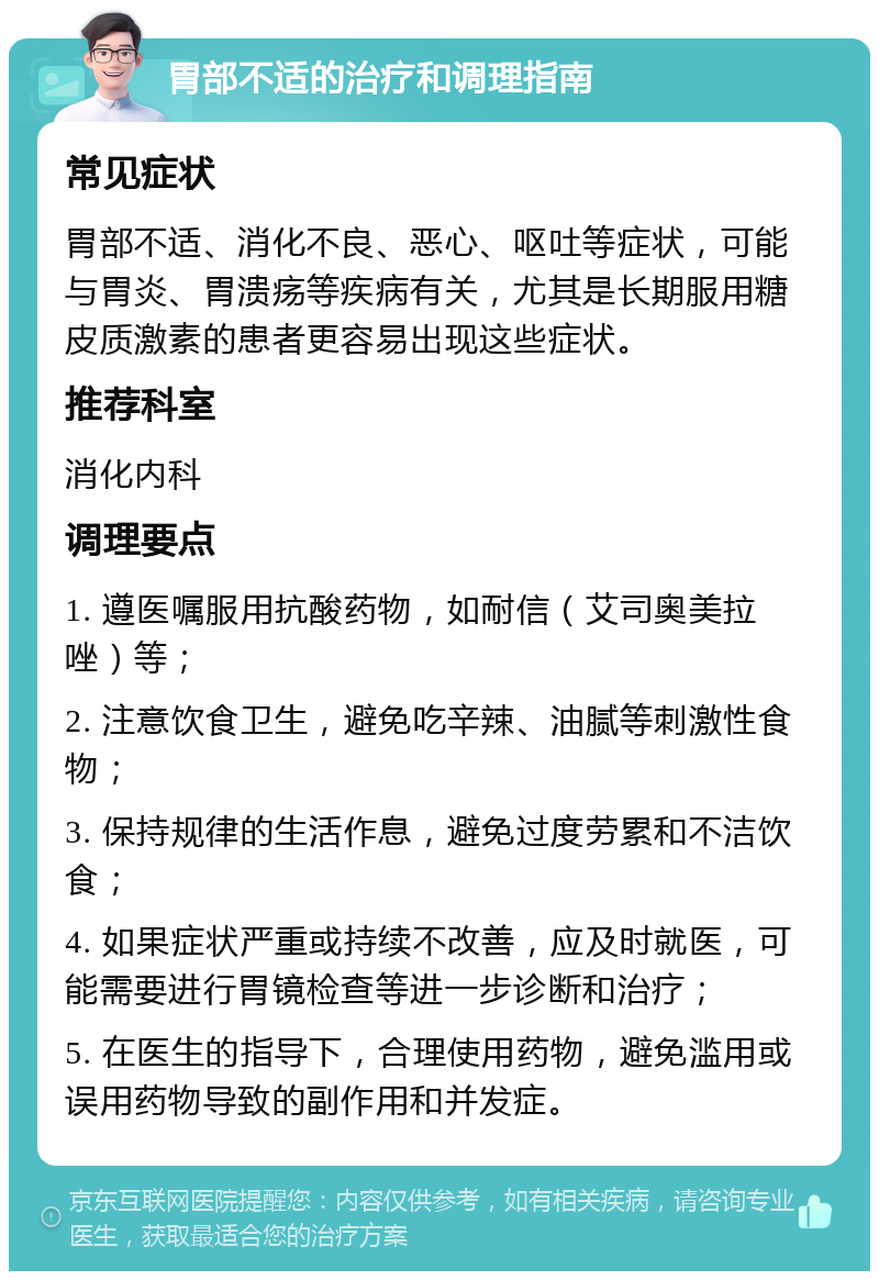 胃部不适的治疗和调理指南 常见症状 胃部不适、消化不良、恶心、呕吐等症状，可能与胃炎、胃溃疡等疾病有关，尤其是长期服用糖皮质激素的患者更容易出现这些症状。 推荐科室 消化内科 调理要点 1. 遵医嘱服用抗酸药物，如耐信（艾司奥美拉唑）等； 2. 注意饮食卫生，避免吃辛辣、油腻等刺激性食物； 3. 保持规律的生活作息，避免过度劳累和不洁饮食； 4. 如果症状严重或持续不改善，应及时就医，可能需要进行胃镜检查等进一步诊断和治疗； 5. 在医生的指导下，合理使用药物，避免滥用或误用药物导致的副作用和并发症。