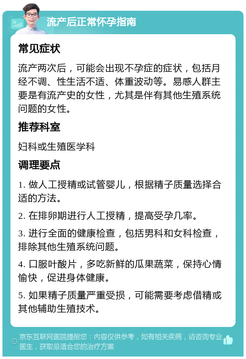 流产后正常怀孕指南 常见症状 流产两次后，可能会出现不孕症的症状，包括月经不调、性生活不适、体重波动等。易感人群主要是有流产史的女性，尤其是伴有其他生殖系统问题的女性。 推荐科室 妇科或生殖医学科 调理要点 1. 做人工授精或试管婴儿，根据精子质量选择合适的方法。 2. 在排卵期进行人工授精，提高受孕几率。 3. 进行全面的健康检查，包括男科和女科检查，排除其他生殖系统问题。 4. 口服叶酸片，多吃新鲜的瓜果蔬菜，保持心情愉快，促进身体健康。 5. 如果精子质量严重受损，可能需要考虑借精或其他辅助生殖技术。