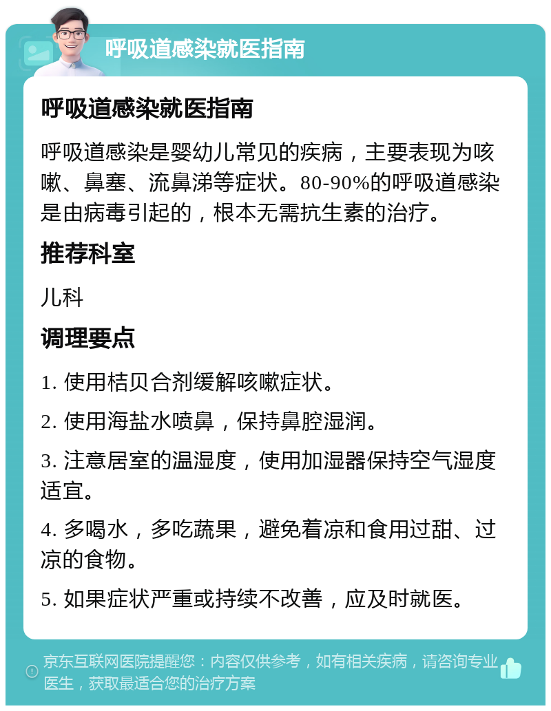 呼吸道感染就医指南 呼吸道感染就医指南 呼吸道感染是婴幼儿常见的疾病，主要表现为咳嗽、鼻塞、流鼻涕等症状。80-90%的呼吸道感染是由病毒引起的，根本无需抗生素的治疗。 推荐科室 儿科 调理要点 1. 使用桔贝合剂缓解咳嗽症状。 2. 使用海盐水喷鼻，保持鼻腔湿润。 3. 注意居室的温湿度，使用加湿器保持空气湿度适宜。 4. 多喝水，多吃蔬果，避免着凉和食用过甜、过凉的食物。 5. 如果症状严重或持续不改善，应及时就医。