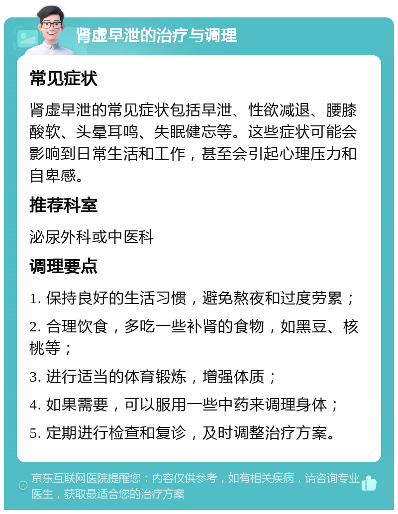 肾虚早泄的治疗与调理 常见症状 肾虚早泄的常见症状包括早泄、性欲减退、腰膝酸软、头晕耳鸣、失眠健忘等。这些症状可能会影响到日常生活和工作，甚至会引起心理压力和自卑感。 推荐科室 泌尿外科或中医科 调理要点 1. 保持良好的生活习惯，避免熬夜和过度劳累； 2. 合理饮食，多吃一些补肾的食物，如黑豆、核桃等； 3. 进行适当的体育锻炼，增强体质； 4. 如果需要，可以服用一些中药来调理身体； 5. 定期进行检查和复诊，及时调整治疗方案。