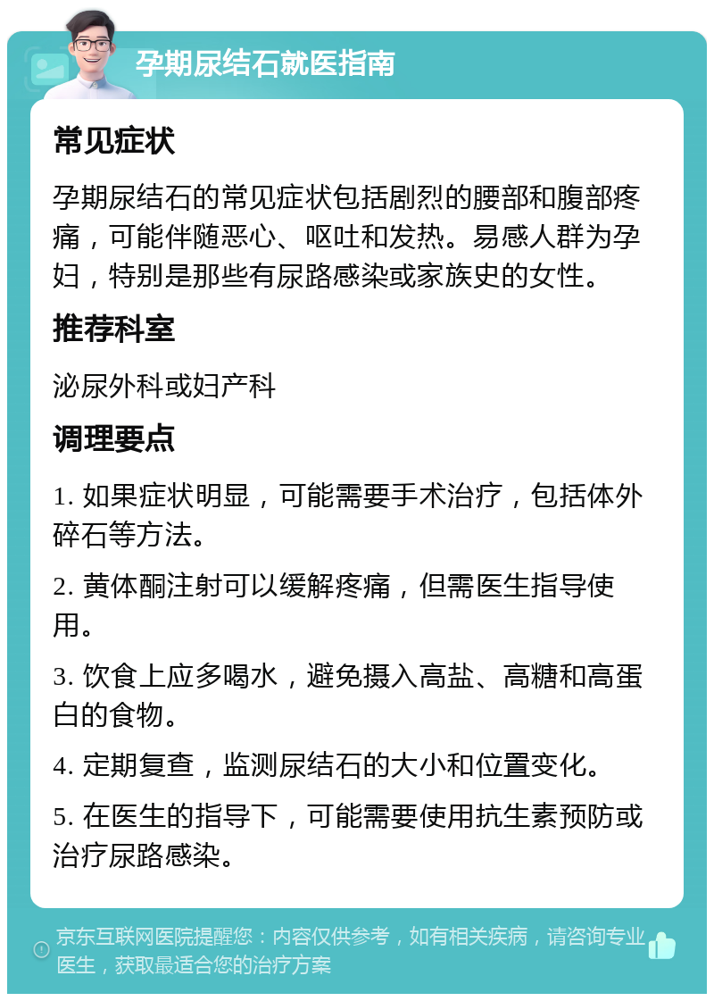 孕期尿结石就医指南 常见症状 孕期尿结石的常见症状包括剧烈的腰部和腹部疼痛，可能伴随恶心、呕吐和发热。易感人群为孕妇，特别是那些有尿路感染或家族史的女性。 推荐科室 泌尿外科或妇产科 调理要点 1. 如果症状明显，可能需要手术治疗，包括体外碎石等方法。 2. 黄体酮注射可以缓解疼痛，但需医生指导使用。 3. 饮食上应多喝水，避免摄入高盐、高糖和高蛋白的食物。 4. 定期复查，监测尿结石的大小和位置变化。 5. 在医生的指导下，可能需要使用抗生素预防或治疗尿路感染。