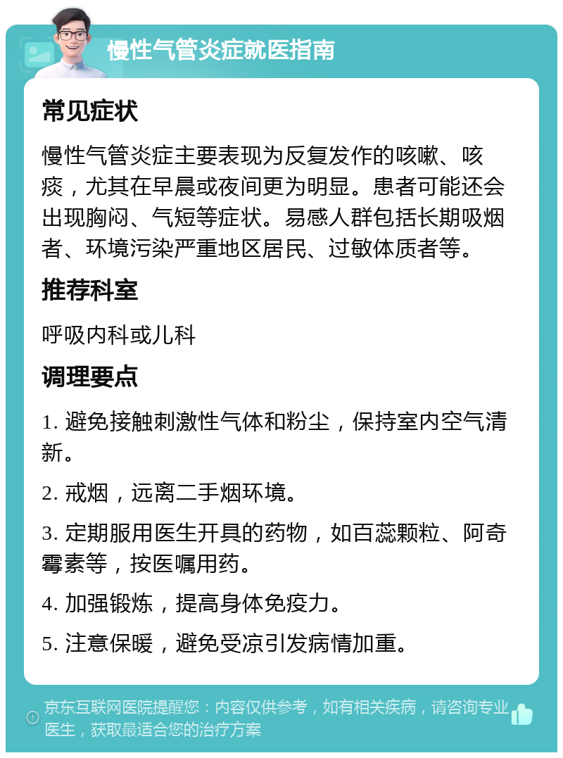 慢性气管炎症就医指南 常见症状 慢性气管炎症主要表现为反复发作的咳嗽、咳痰，尤其在早晨或夜间更为明显。患者可能还会出现胸闷、气短等症状。易感人群包括长期吸烟者、环境污染严重地区居民、过敏体质者等。 推荐科室 呼吸内科或儿科 调理要点 1. 避免接触刺激性气体和粉尘，保持室内空气清新。 2. 戒烟，远离二手烟环境。 3. 定期服用医生开具的药物，如百蕊颗粒、阿奇霉素等，按医嘱用药。 4. 加强锻炼，提高身体免疫力。 5. 注意保暖，避免受凉引发病情加重。