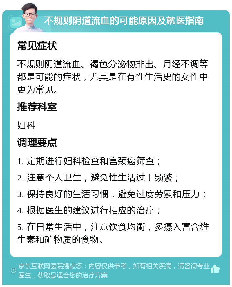 不规则阴道流血的可能原因及就医指南 常见症状 不规则阴道流血、褐色分泌物排出、月经不调等都是可能的症状，尤其是在有性生活史的女性中更为常见。 推荐科室 妇科 调理要点 1. 定期进行妇科检查和宫颈癌筛查； 2. 注意个人卫生，避免性生活过于频繁； 3. 保持良好的生活习惯，避免过度劳累和压力； 4. 根据医生的建议进行相应的治疗； 5. 在日常生活中，注意饮食均衡，多摄入富含维生素和矿物质的食物。