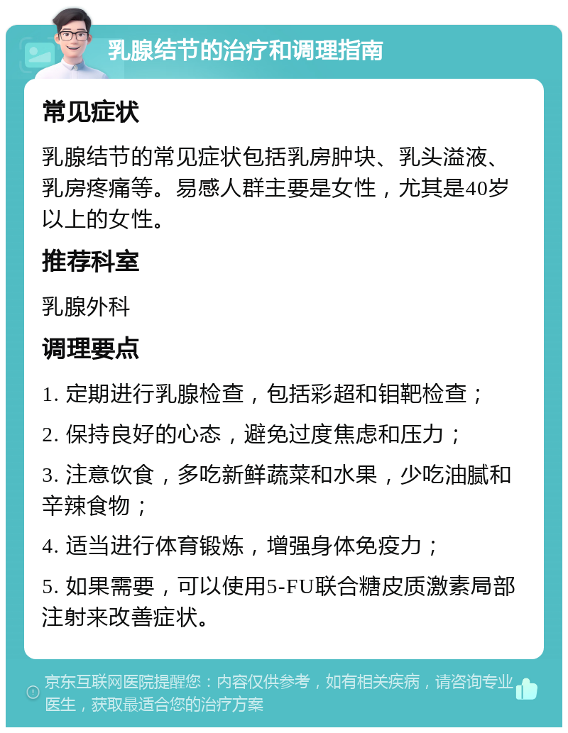 乳腺结节的治疗和调理指南 常见症状 乳腺结节的常见症状包括乳房肿块、乳头溢液、乳房疼痛等。易感人群主要是女性，尤其是40岁以上的女性。 推荐科室 乳腺外科 调理要点 1. 定期进行乳腺检查，包括彩超和钼靶检查； 2. 保持良好的心态，避免过度焦虑和压力； 3. 注意饮食，多吃新鲜蔬菜和水果，少吃油腻和辛辣食物； 4. 适当进行体育锻炼，增强身体免疫力； 5. 如果需要，可以使用5-FU联合糖皮质激素局部注射来改善症状。