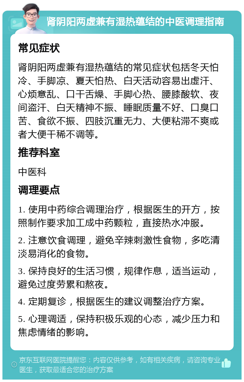 肾阴阳两虚兼有湿热蕴结的中医调理指南 常见症状 肾阴阳两虚兼有湿热蕴结的常见症状包括冬天怕冷、手脚凉、夏天怕热、白天活动容易出虚汗、心烦意乱、口干舌燥、手脚心热、腰膝酸软、夜间盗汗、白天精神不振、睡眠质量不好、口臭口苦、食欲不振、四肢沉重无力、大便粘滞不爽或者大便干稀不调等。 推荐科室 中医科 调理要点 1. 使用中药综合调理治疗，根据医生的开方，按照制作要求加工成中药颗粒，直接热水冲服。 2. 注意饮食调理，避免辛辣刺激性食物，多吃清淡易消化的食物。 3. 保持良好的生活习惯，规律作息，适当运动，避免过度劳累和熬夜。 4. 定期复诊，根据医生的建议调整治疗方案。 5. 心理调适，保持积极乐观的心态，减少压力和焦虑情绪的影响。